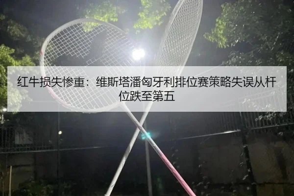 红牛损失惨重：维斯塔潘匈牙利排位赛策略失误从杆位跌至第五