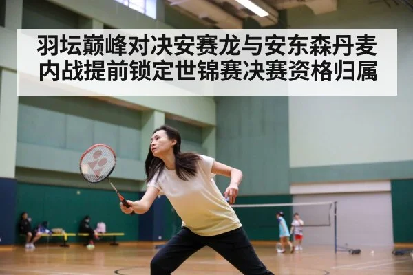 羽坛巅峰对决安赛龙与安东森丹麦内战提前锁定世锦赛决赛资格归属